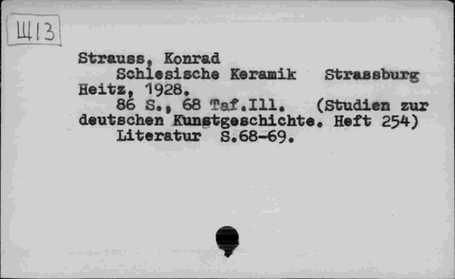 ﻿Strauss« Konrad
Schlesische Keramik Strassburg Heitz, 1928.
86 S,, 68 7af.Hl. (Studien zur deutschen Kunstgeschichte. Heft 254)
Literatur S.68-69.